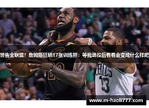 警告全联盟！詹姆斯狂晒17张训练照：等我退役后看看会变成什么样吧